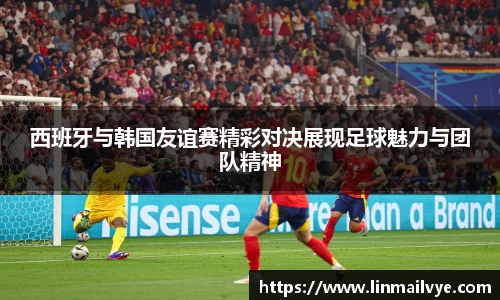 西班牙与韩国友谊赛精彩对决展现足球魅力与团队精神